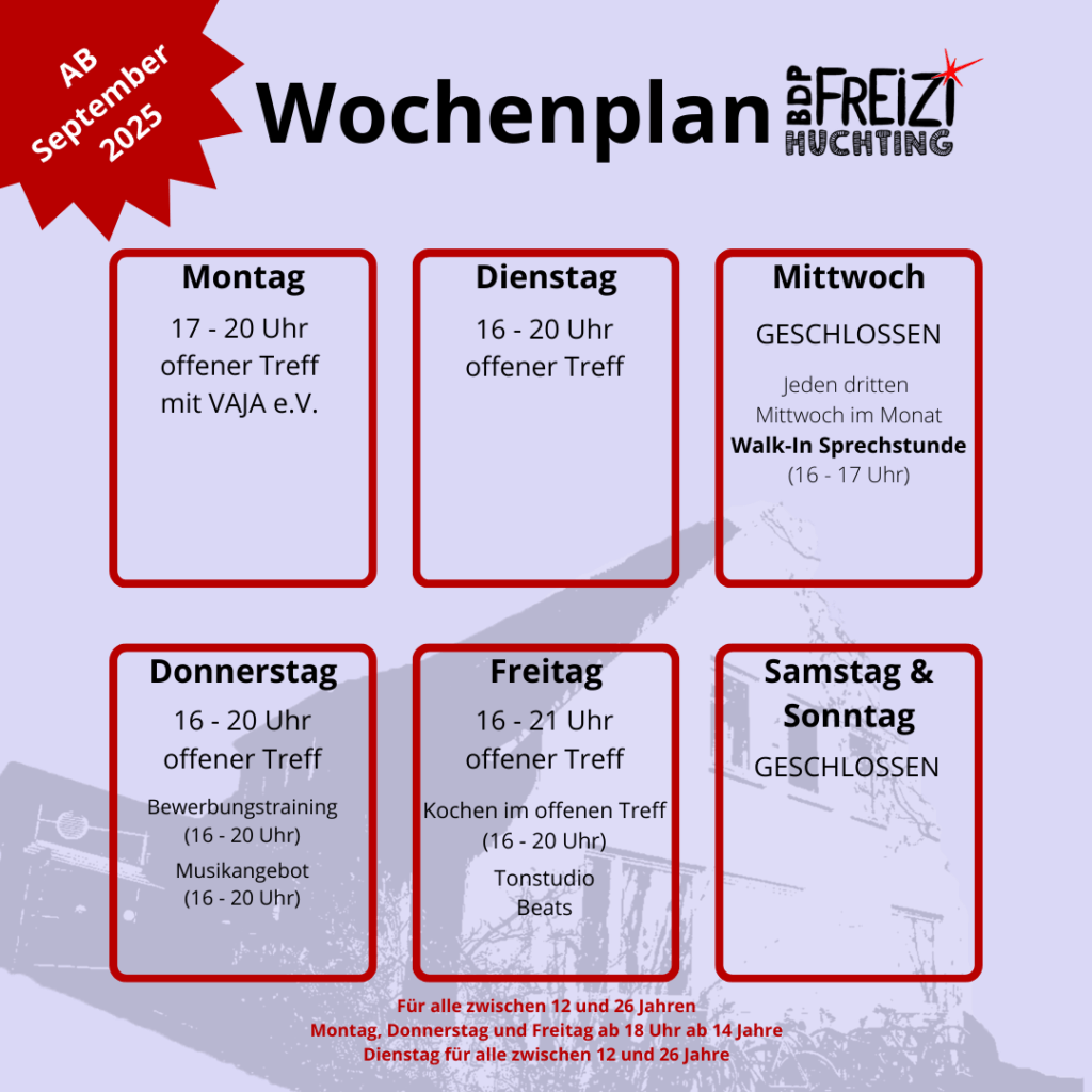 Montag
Offener Treff mit VAJA e.V. 17-20 Uhr

Dienstag
Offener Treff 16-20 Uhr

Mittwoch
Geschlossen
3. Mittwoch im Monat Walk-In Sprechstunde 16-17 Uhr

Donnerstag
Offener Treff 16-20 Uhr
Bewerbungstraining 16-20 Uhr
Offener Bandraum 16-20 Uhr

Freitag
Offener Treff 16-21 Uhr
Kochen im offenen Treff 16-20 Uhr
Tonstudio (mit Termin)
Beat

Samstag und Sonntag
Geschlossen