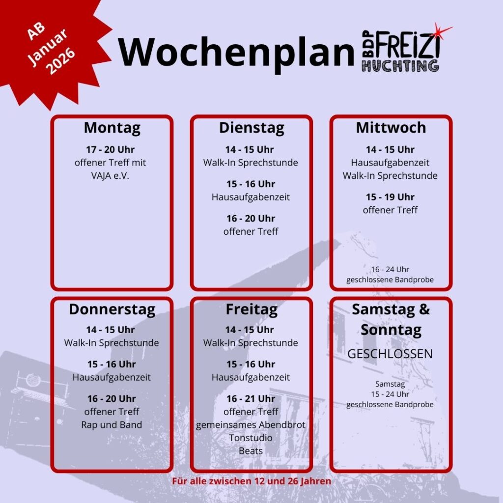 Montag
Offener Treff mit VAJA e.V. 17-20 Uhr

Dienstag
Walk-In Sprechstunde 14 - 15 Uhr
Hausaufgabenzeit 15 - 16 Uhr
Offener Treff 16 - 20 Uhr

Mittwoch
Hausaufgabenzeit, Walk-In Sprechstunde 14 - 15 Uhr
Offener Treff 15 - 19 Uhr
geschlossene Bandprobe 16 - 24 Uhr

Donnerstag
Walk-In Sprechstunde 14 - 15 Uhr
Hausaufgabenzeit 15 - 16 Uhr
Offener Treff 16-20 Uhr
Rap und Band 16-20 Uhr

Freitag
Walk-In Sprechstunde 14 - 15 Uhr
Hausaufgabenzeit 15 - 16 Uhr
Offener Treff 16-21 Uhr
gemeinsames Abendbrot 16-20 Uhr
Tonstudio (mit Termin)
Beat

Samstag
Geschlossen
geschlossene Bandprobe 15 - 24 Uhr

Sonntag
Geschlossen